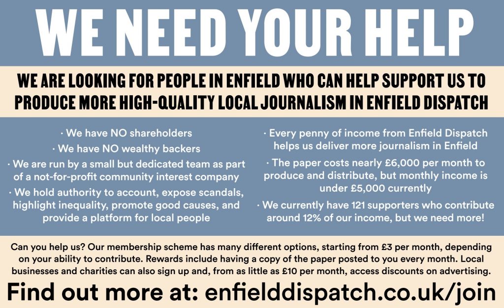 We need your help!  We are looking for people in Enfield who can help support us to produce more high-quality local journalism in Enfield Dispatch.  We have *no* shareholders;  we have *no* wealthy backers;  we are run by a small but dedicated team as part of a not-for-profit community interest company;  we hold local authority to account, expose scandals, highlight inequality, promote good causes, and provide people a platform to highlight what matters to them;  every penny of income from Enfield Dispatch helps us deliver more journalism in Enfield;  the paper costs nearly £6,000 per month to produce and distribute, but monthly income is under £5,000 currently;  we currently have 120 supporters who contribute around 12% of our income, but we need more!  Can you help us?  Our membership scheme has many different options, starting from £3 per month, depending on your ability to contribute.  Rewards include having a copy of the paper posted to you every month.  Local businesses and charities can also sign up and, from as little as £10 per month, access discounts on advertising.  Find out more at: enfielddispatch.co.uk/join